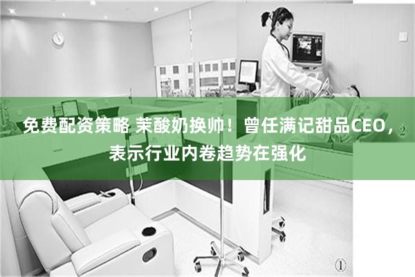 免费配资策略 茉酸奶换帅！曾任满记甜品CEO，表示行业内卷趋势在强化