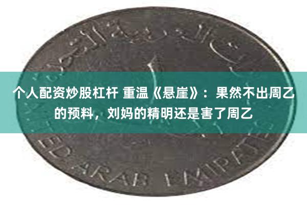 个人配资炒股杠杆 重温《悬崖》：果然不出周乙的预料，刘妈的精明还是害了周乙