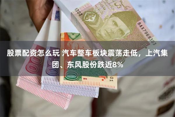股票配资怎么玩 汽车整车板块震荡走低，上汽集团、东风股份跌近8%