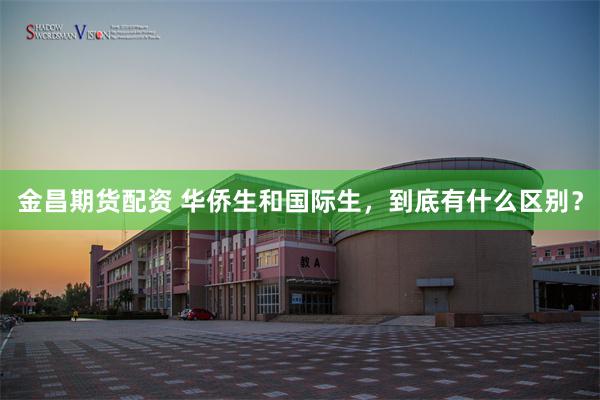 金昌期货配资 华侨生和国际生，到底有什么区别？