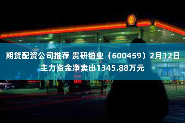 期货配资公司推荐 贵研铂业（600459）2月12日主力资金净卖出1345.88万元