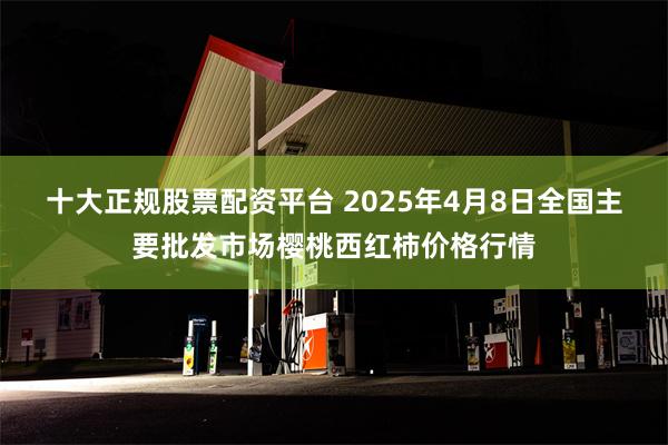 十大正规股票配资平台 2025年4月8日全国主要批发市场樱桃西红柿价格行情
