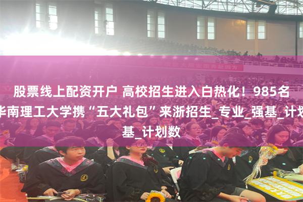 股票线上配资开户 高校招生进入白热化！985名校华南理工大学携“五大礼包”来浙招生_专业_强基_计划数