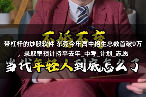 带杠杆的炒股软件 东莞今年高中招生总数首破9万，录取率预计持平去年_中考_计划_志愿
