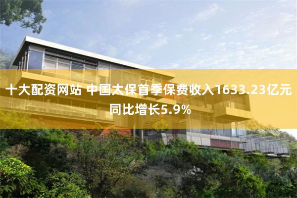 十大配资网站 中国太保首季保费收入1633.23亿元 同比增长5.9%