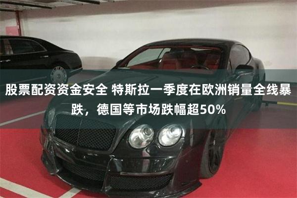 股票配资资金安全 特斯拉一季度在欧洲销量全线暴跌，德国等市场跌幅超50%