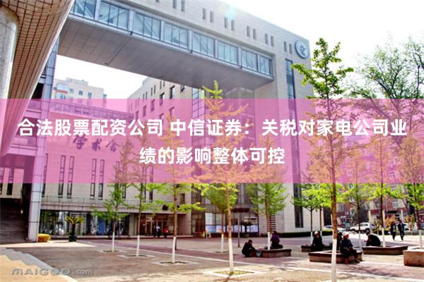 合法股票配资公司 中信证券：关税对家电公司业绩的影响整体可控