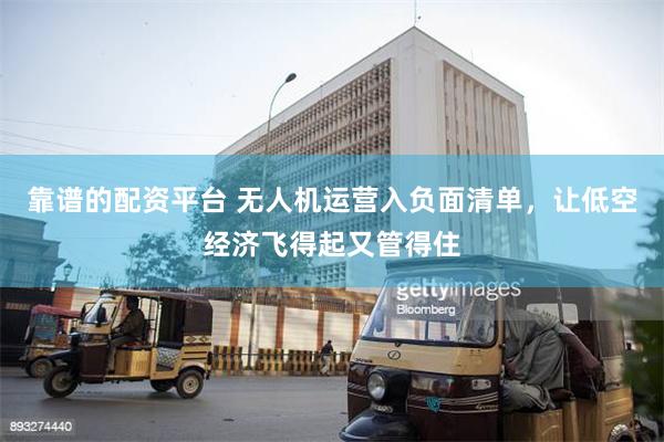 靠谱的配资平台 无人机运营入负面清单，让低空经济飞得起又管得住