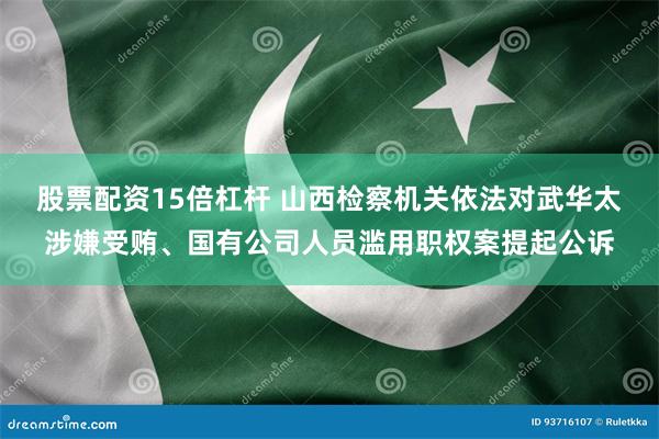 股票配资15倍杠杆 山西检察机关依法对武华太涉嫌受贿、国有公司人员滥用职权案提起公诉