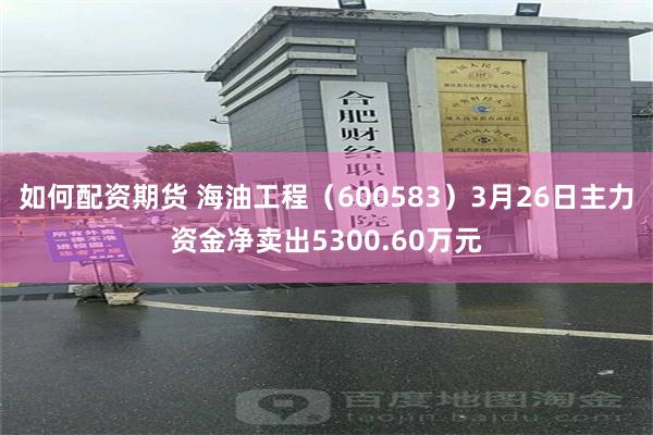 如何配资期货 海油工程（600583）3月26日主力资金净卖出5300.60万元
