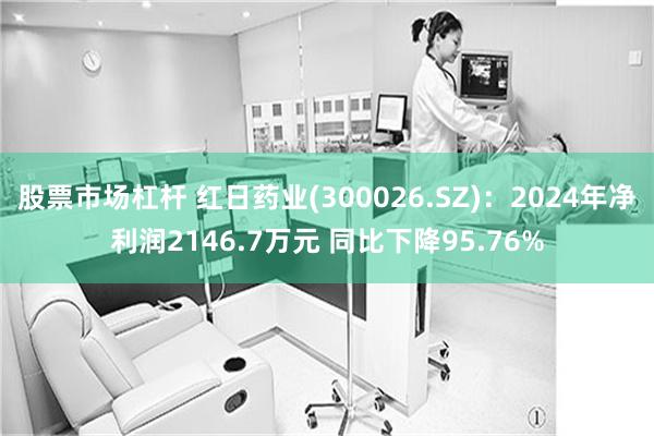 股票市场杠杆 红日药业(300026.SZ)：2024年净利润2146.7万元 同比下降95.76%