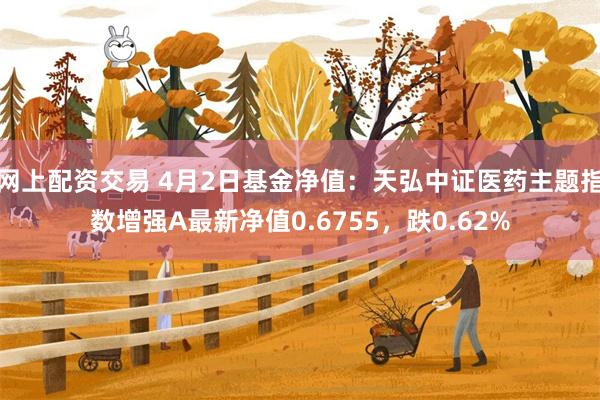 网上配资交易 4月2日基金净值：天弘中证医药主题指数增强A最新净值0.6755，跌0.62%