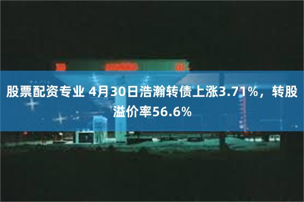 股票配资专业 4月30日浩瀚转债上涨3.71%，转股溢价率56.6%