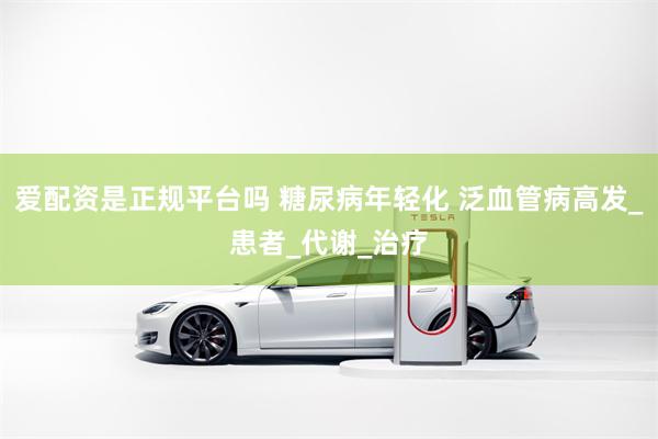 爱配资是正规平台吗 糖尿病年轻化 泛血管病高发_患者_代谢_治疗