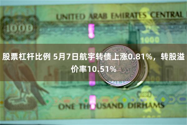 股票杠杆比例 5月7日航宇转债上涨0.81%，转股溢价率10.51%