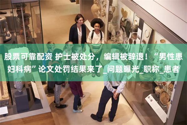 股票可靠配资 护士被处分，编辑被辞退！“男性患妇科病”论文处罚结果来了_问题曝光_职称_患者