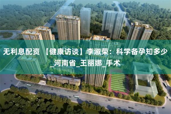 无利息配资 【健康访谈】李淑荣：科学备孕知多少_河南省_王丽娜_手术