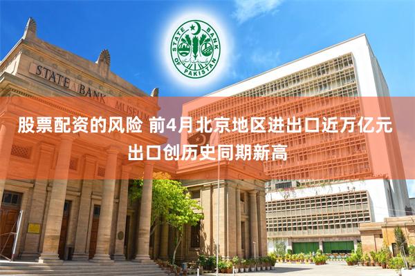 股票配资的风险 前4月北京地区进出口近万亿元 出口创历史同期新高