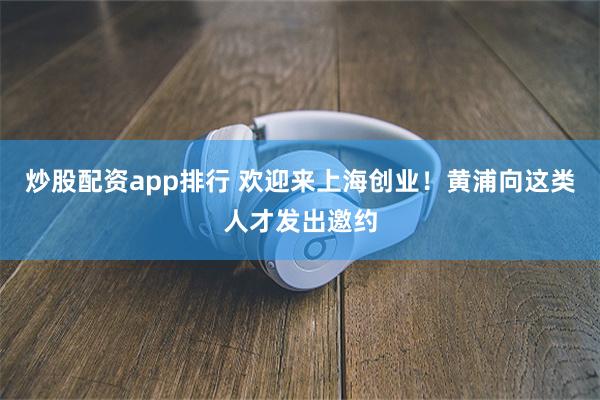 炒股配资app排行 欢迎来上海创业！黄浦向这类人才发出邀约