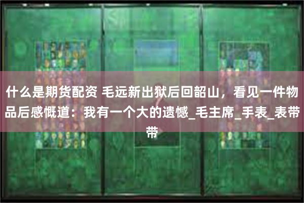 什么是期货配资 毛远新出狱后回韶山，看见一件物品后感慨道：我有一个大的遗憾_毛主席_手表_表带