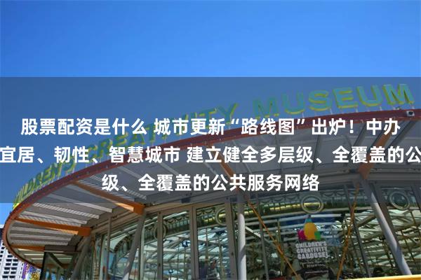 股票配资是什么 城市更新“路线图”出炉！中办国办：打造宜居、韧性、智慧城市 建立健全多层级、全覆盖的公共服务网络