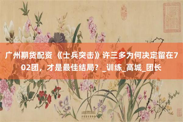 广州期货配资 《士兵突击》许三多为何决定留在702团，才是最佳结局？_训练_高城_团长