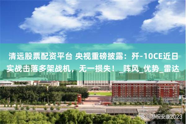 清远股票配资平台 央视重磅披露：歼-10CE近日实战击落多架战机，无一损失！_阵风_优势_雷达