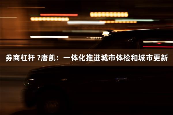 券商杠杆 ?唐凯：一体化推进城市体检和城市更新