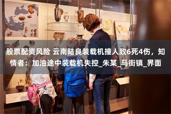 股票配资风险 云南陆良装载机撞人致6死4伤，知情者：加油途中装载机失控_朱某_马街镇_界面