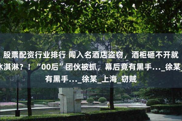 股票配资行业排行 闯入名酒店盗窃，酒柜砸不开就偷了16个冰淇淋？！“00后”团伙被抓，幕后竟有黑手…_徐某_上海_窃贼