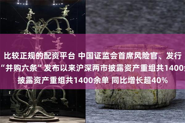 比较正规的配资平台 中国证监会首席风险官、发行监管司司长严伯进：“并购六条”发布以来沪深两市披露资产重组共1400余单 同比增长超40%