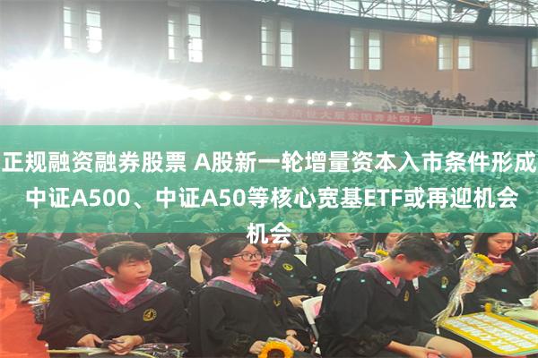 正规融资融券股票 A股新一轮增量资本入市条件形成 中证A500、中证A50等核心宽基ETF或再迎机会