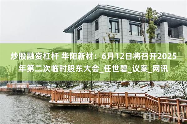 炒股融资杠杆 华阳新材：6月12日将召开2025年第二次临时股东大会_任世碧_议案_网讯
