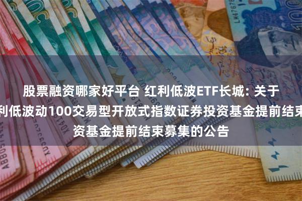 股票融资哪家好平台 红利低波ETF长城: 关于长城中证红利低波动100交易型开放式指数证券投资基金提前结束募集的公告