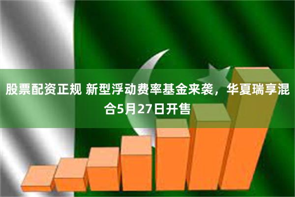 股票配资正规 新型浮动费率基金来袭，华夏瑞享混合5月27日开售