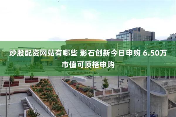 炒股配资网站有哪些 影石创新今日申购 6.50万市值可顶格申购