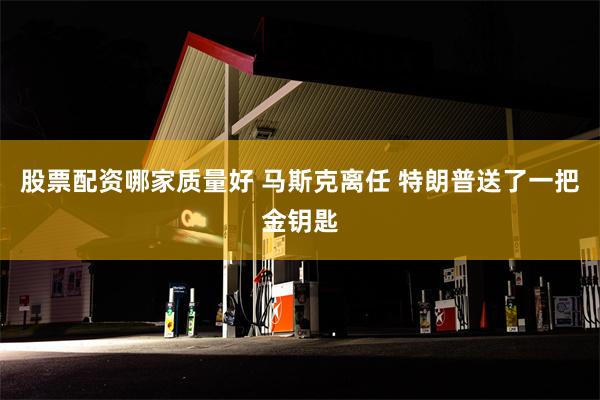 股票配资哪家质量好 马斯克离任 特朗普送了一把金钥匙