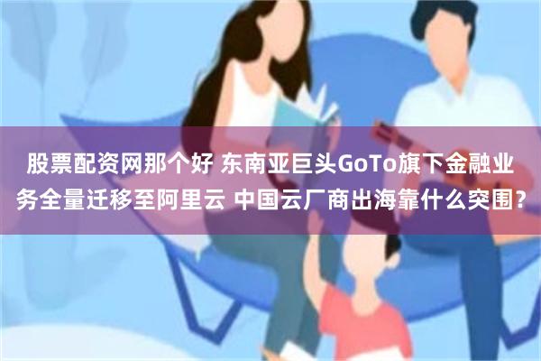 股票配资网那个好 东南亚巨头GoTo旗下金融业务全量迁移至阿里云 中国云厂商出海靠什么突围？