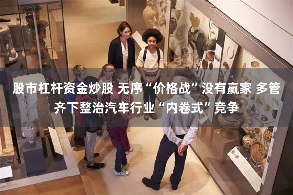 股市杠杆资金炒股 无序“价格战”没有赢家 多管齐下整治汽车行业“内卷式”竞争