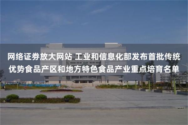网络证劵放大网站 工业和信息化部发布首批传统优势食品产区和地方特色食品产业重点培育名单