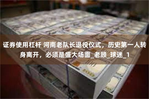证券使用杠杆 河南老队长退役仪式，历史第一人转身离开，必须是盛大场面_老顾_球迷_1