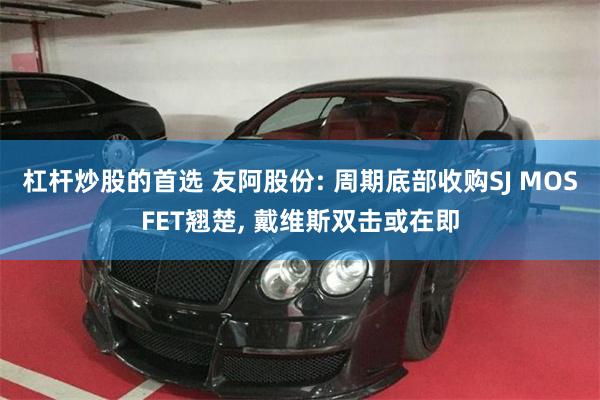 杠杆炒股的首选 友阿股份: 周期底部收购SJ MOSFET翘楚, 戴维斯双击或在即