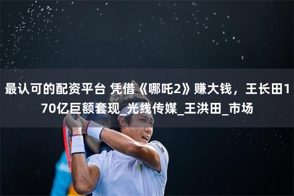 最认可的配资平台 凭借《哪吒2》赚大钱，王长田170亿巨额套现_光线传媒_王洪田_市场