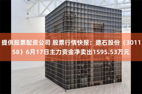 提供股票配资公司 股票行情快报：德石股份（301158）6月17日主力资金净卖出1595.53万元