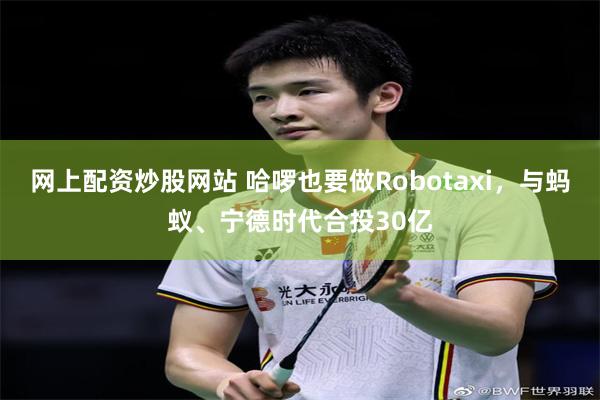 网上配资炒股网站 哈啰也要做Robotaxi，与蚂蚁、宁德时代合投30亿