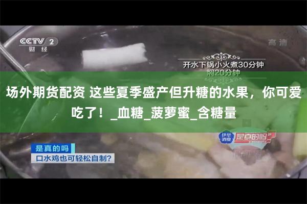 场外期货配资 这些夏季盛产但升糖的水果，你可爱吃了！_血糖_菠萝蜜_含糖量