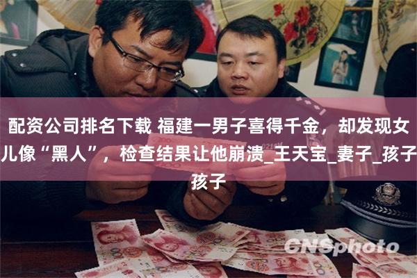 配资公司排名下载 福建一男子喜得千金，却发现女儿像“黑人”，检查结果让他崩溃_王天宝_妻子_孩子