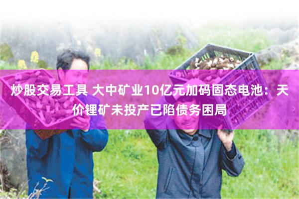 炒股交易工具 大中矿业10亿元加码固态电池：天价锂矿未投产已陷债务困局