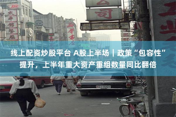 线上配资炒股平台 A股上半场｜政策“包容性”提升，上半年重大资产重组数量同比翻倍
