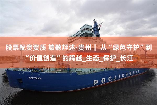 股票配资资质 讀聽評述·贵州｜ 从“绿色守护”到“价值创造”的跨越_生态_保护_长江